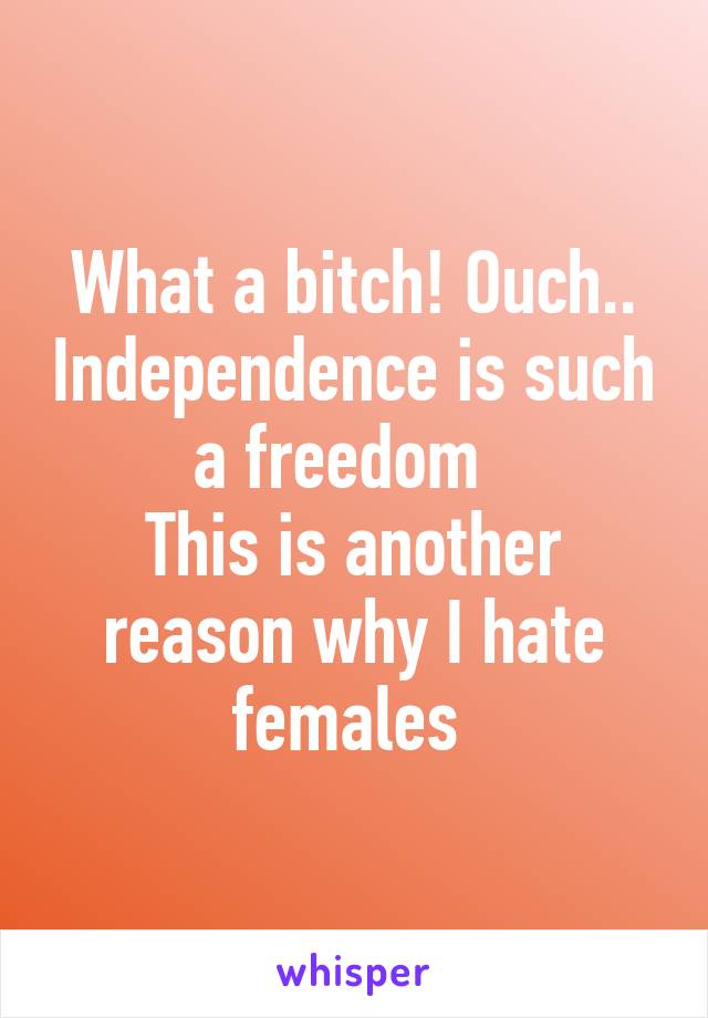 What a bitch! Ouch.. Independence is such a freedom  
This is another reason why I hate females 