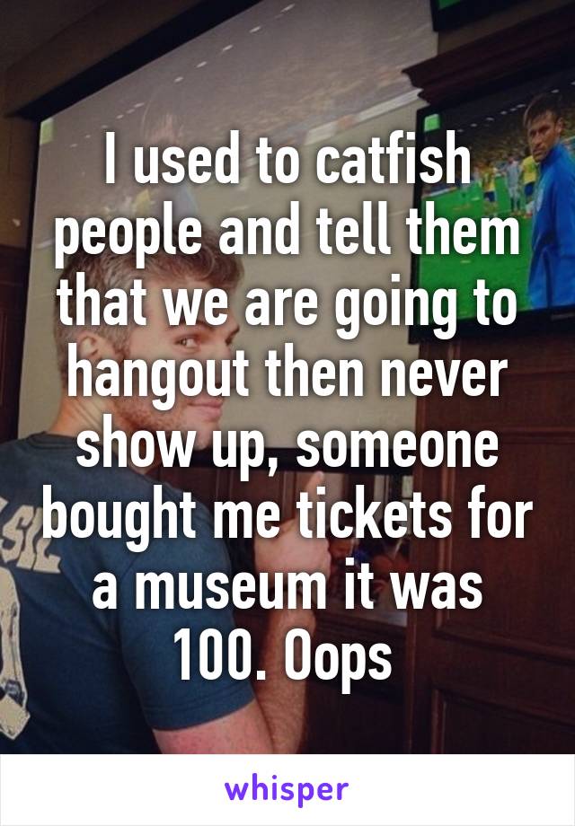 I used to catfish people and tell them that we are going to hangout then never show up, someone bought me tickets for a museum it was 100. Oops 