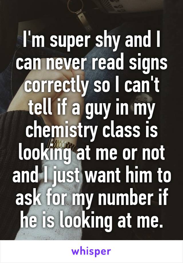 I'm super shy and I can never read signs correctly so I can't tell if a guy in my chemistry class is looking at me or not and I just want him to ask for my number if he is looking at me.