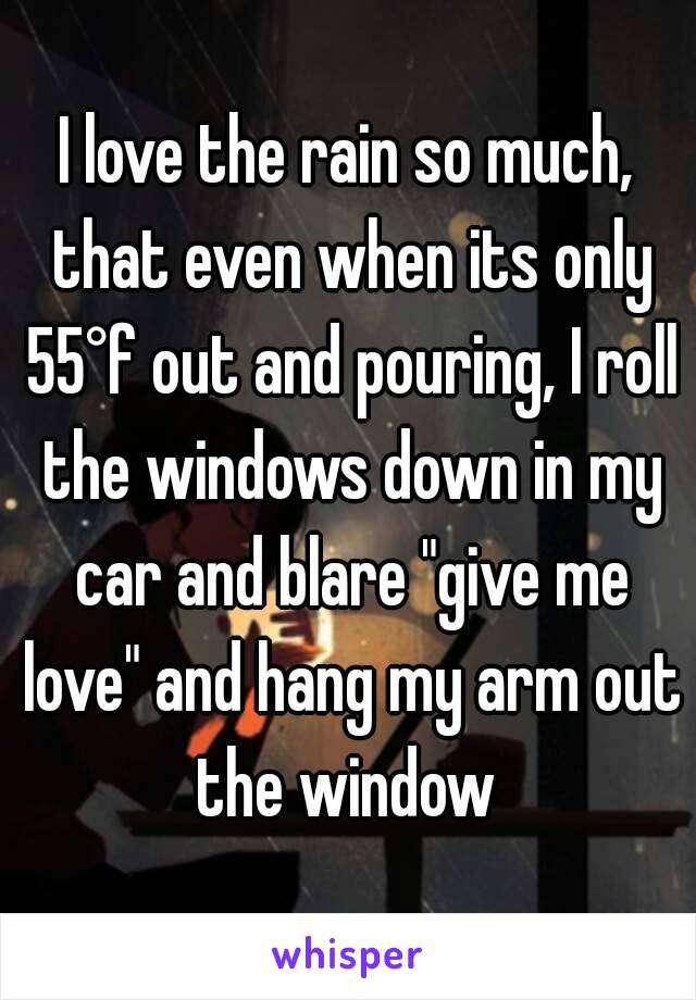 I love the rain so much, that even when its only 55°f out and pouring, I roll the windows down in my car and blare "give me love" and hang my arm out the window 