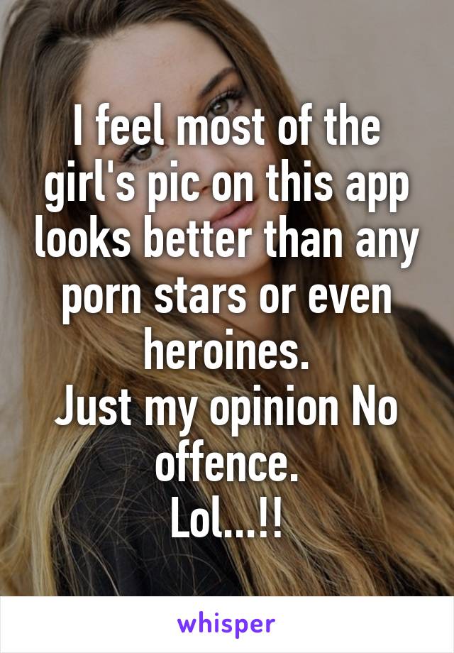 I feel most of the girl's pic on this app looks better than any porn stars or even heroines.
Just my opinion No offence.
Lol...!!