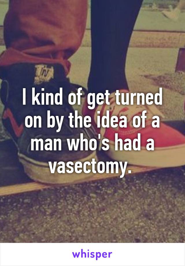 I kind of get turned on by the idea of a man who's had a vasectomy. 