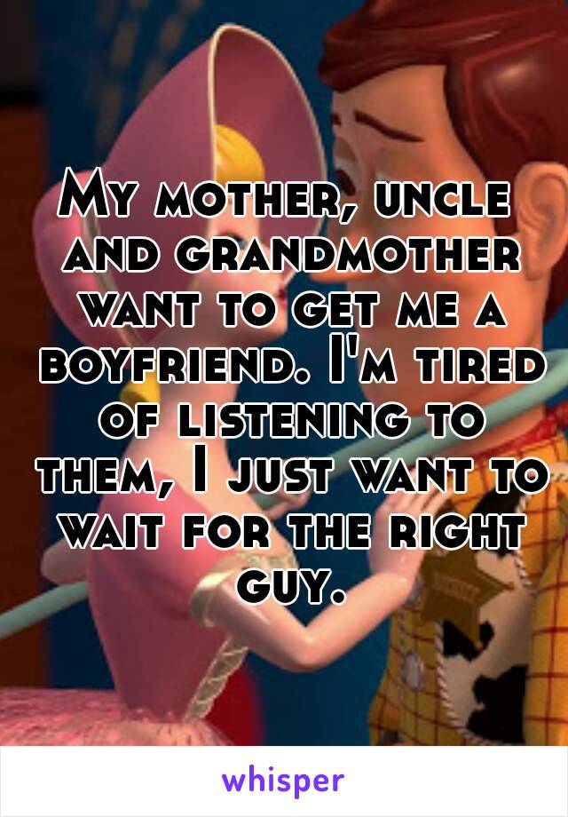 My mother, uncle and grandmother want to get me a boyfriend. I'm tired of listening to them, I just want to wait for the right guy.