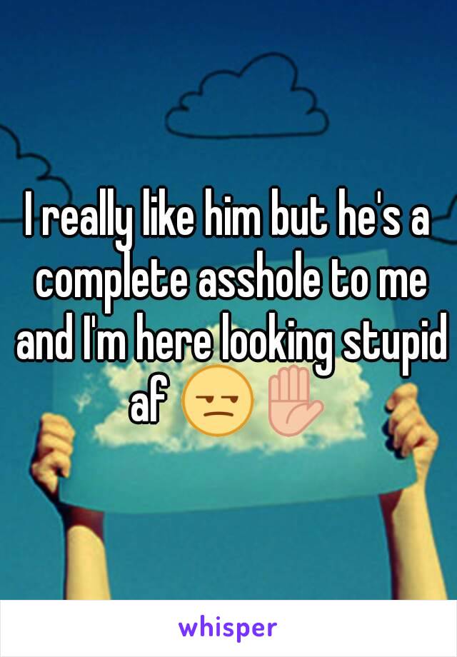 I really like him but he's a complete asshole to me and I'm here looking stupid af 😒✋