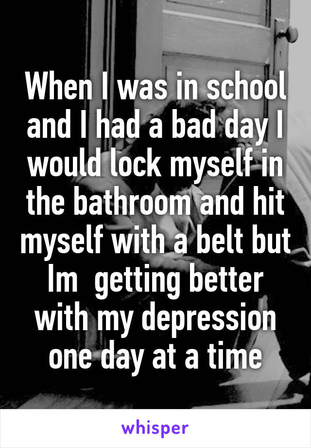 When I was in school and I had a bad day I would lock myself in the bathroom and hit myself with a belt but Im  getting better with my depression one day at a time