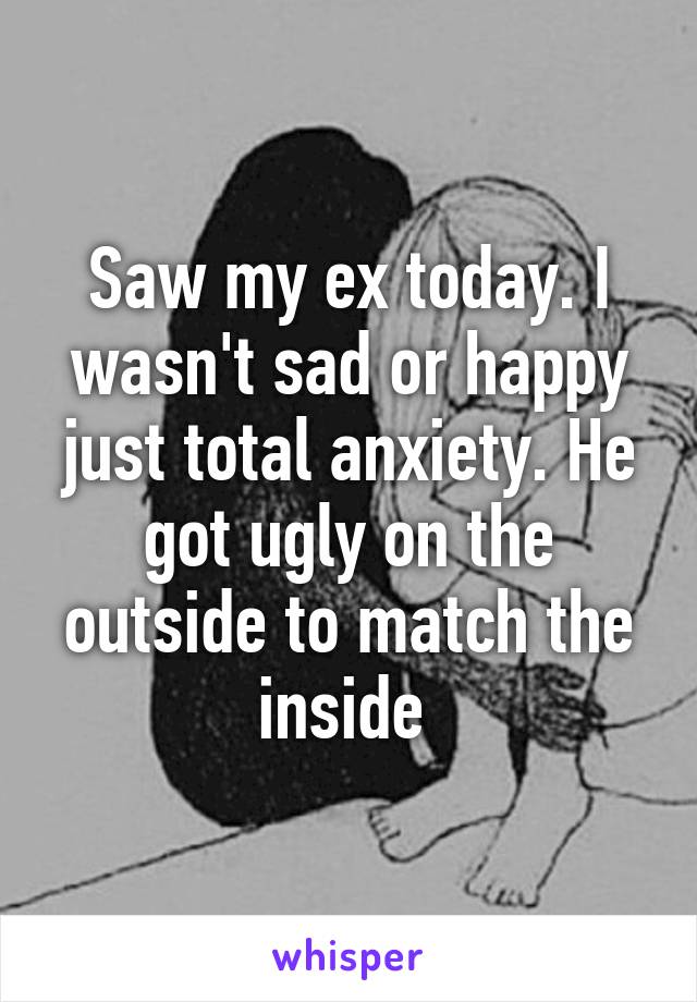 Saw my ex today. I wasn't sad or happy just total anxiety. He got ugly on the outside to match the inside 