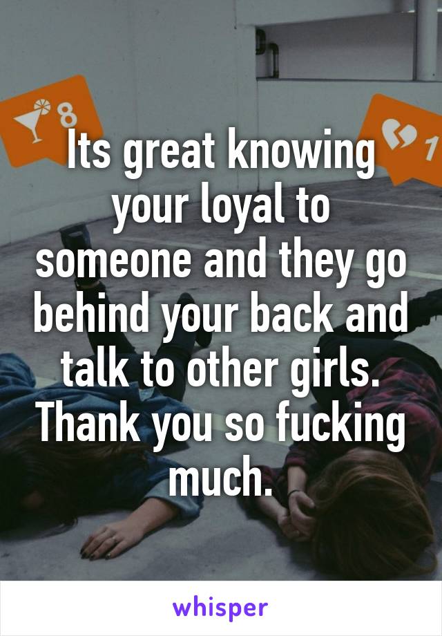 Its great knowing your loyal to someone and they go behind your back and talk to other girls. Thank you so fucking much.