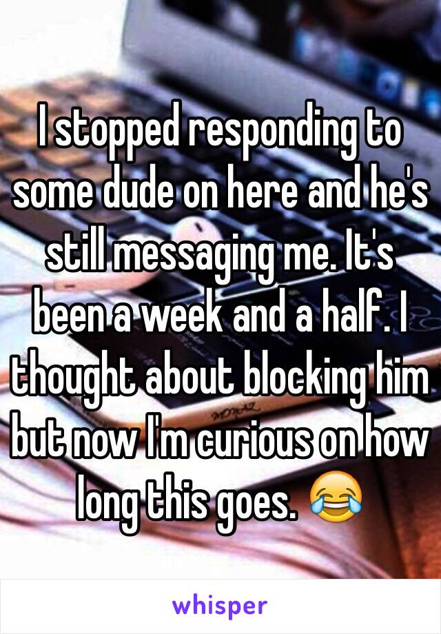 I stopped responding to some dude on here and he's still messaging me. It's been a week and a half. I thought about blocking him but now I'm curious on how long this goes. 😂