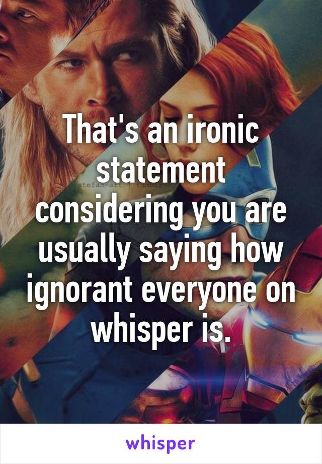 That's an ironic statement considering you are usually saying how ignorant everyone on whisper is.