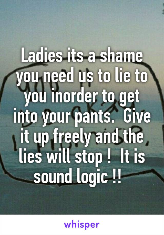 Ladies its a shame you need us to lie to you inorder to get into your pants.  Give it up freely and the lies will stop !  It is sound logic !!  