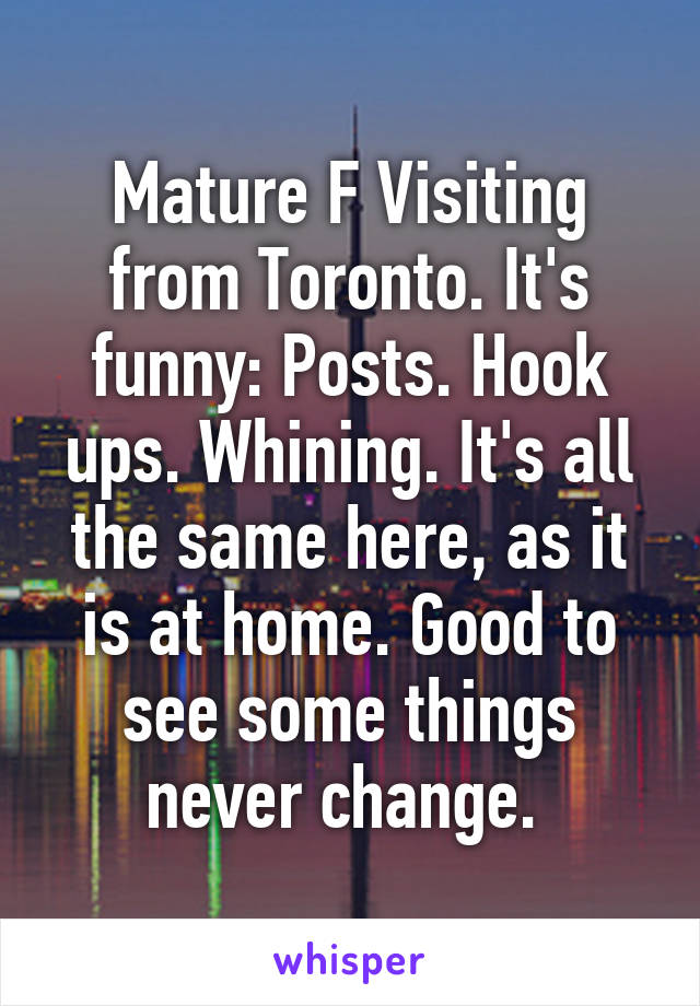 Mature F Visiting from Toronto. It's funny: Posts. Hook ups. Whining. It's all the same here, as it is at home. Good to see some things never change. 