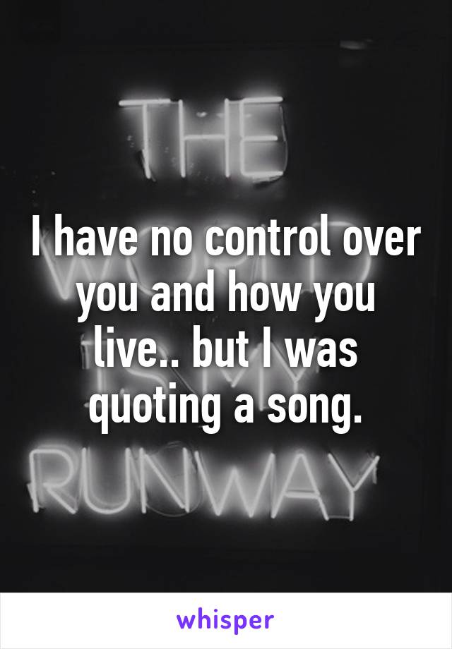 I have no control over you and how you live.. but I was quoting a song.