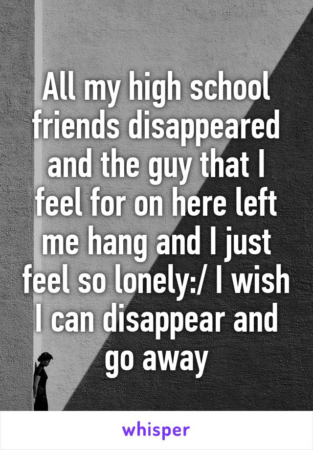 All my high school friends disappeared and the guy that I feel for on here left me hang and I just feel so lonely:/ I wish I can disappear and go away