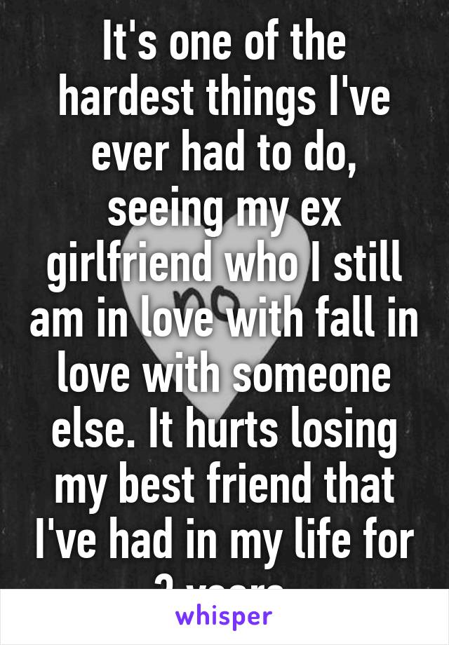 It's one of the hardest things I've ever had to do, seeing my ex girlfriend who I still am in love with fall in love with someone else. It hurts losing my best friend that I've had in my life for 3 years.