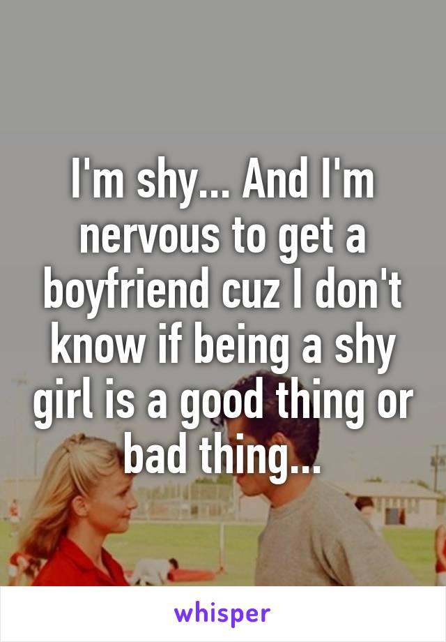 I'm shy... And I'm nervous to get a boyfriend cuz I don't know if being a shy girl is a good thing or bad thing...