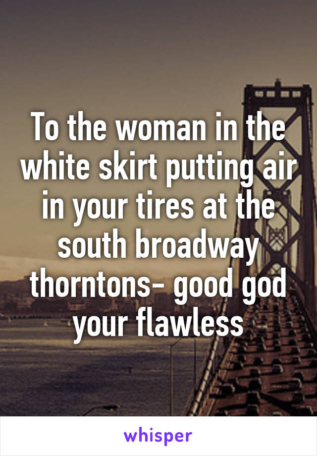 To the woman in the white skirt putting air in your tires at the south broadway thorntons- good god your flawless