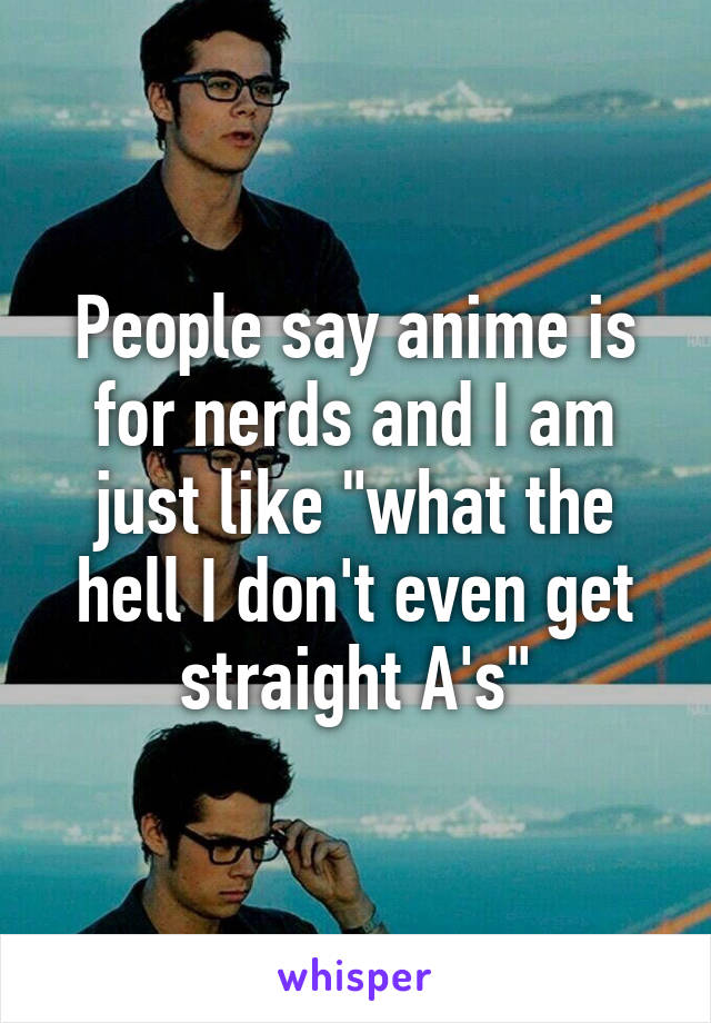 People say anime is for nerds and I am just like "what the hell I don't even get straight A's"