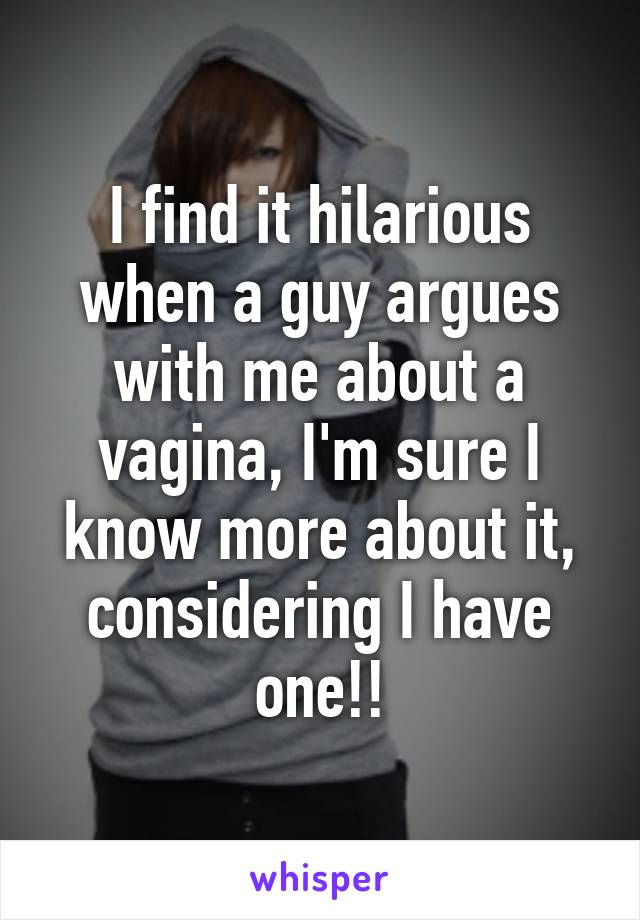 I find it hilarious when a guy argues with me about a vagina, I'm sure I know more about it, considering I have one!!