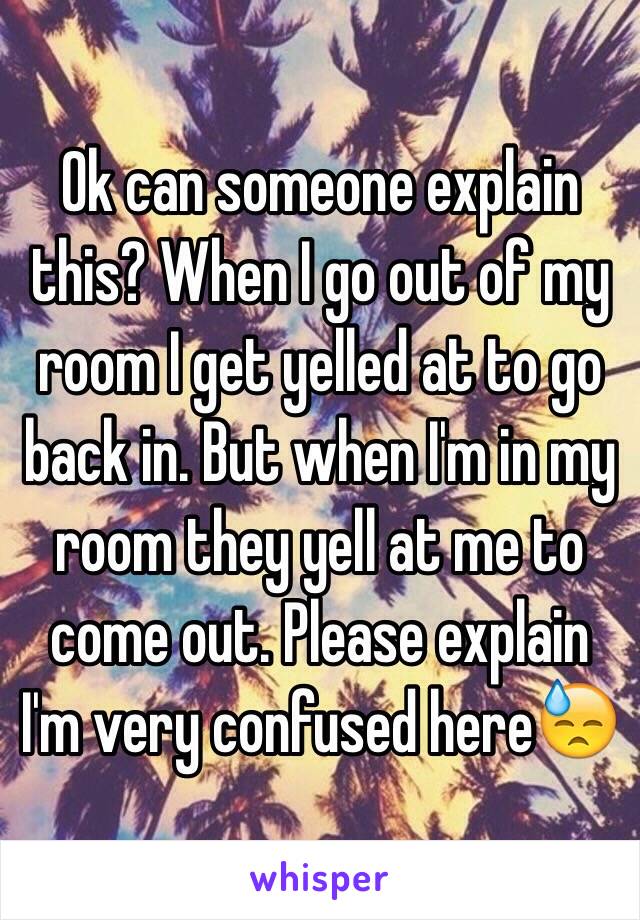 Ok can someone explain this? When I go out of my room I get yelled at to go back in. But when I'm in my room they yell at me to come out. Please explain I'm very confused here😓