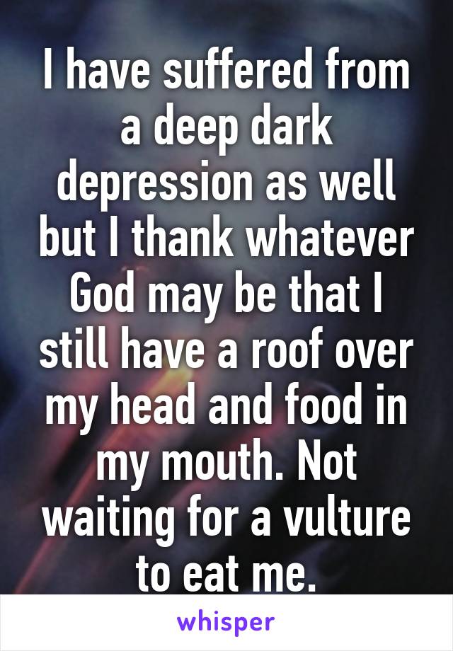 I have suffered from a deep dark depression as well but I thank whatever God may be that I still have a roof over my head and food in my mouth. Not waiting for a vulture to eat me.