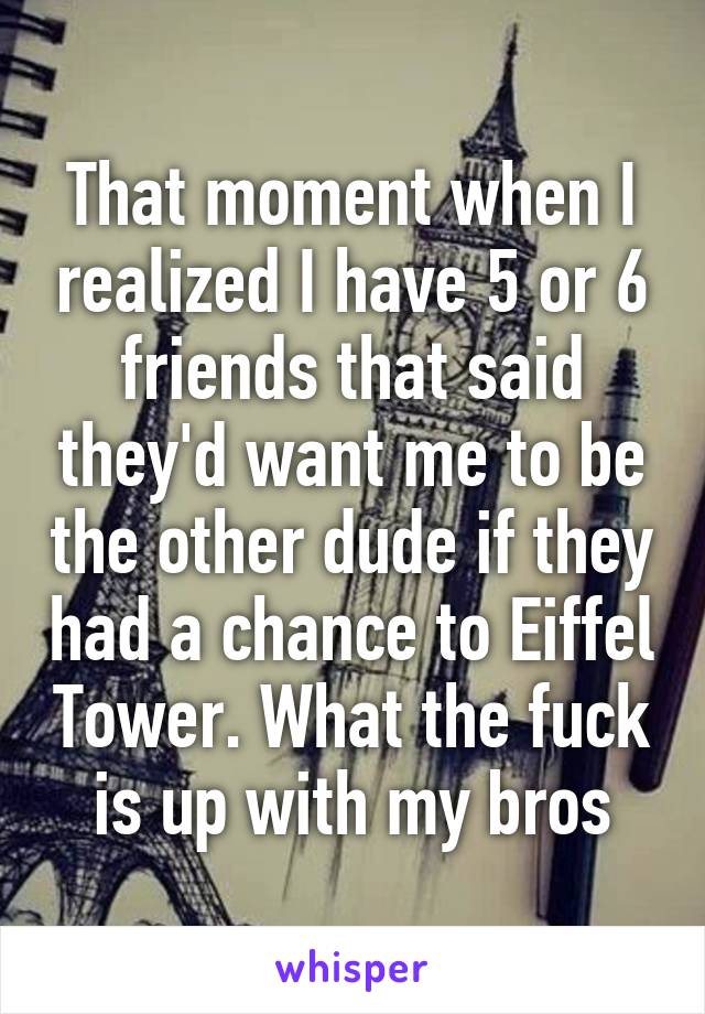 That moment when I realized I have 5 or 6 friends that said they'd want me to be the other dude if they had a chance to Eiffel Tower. What the fuck is up with my bros