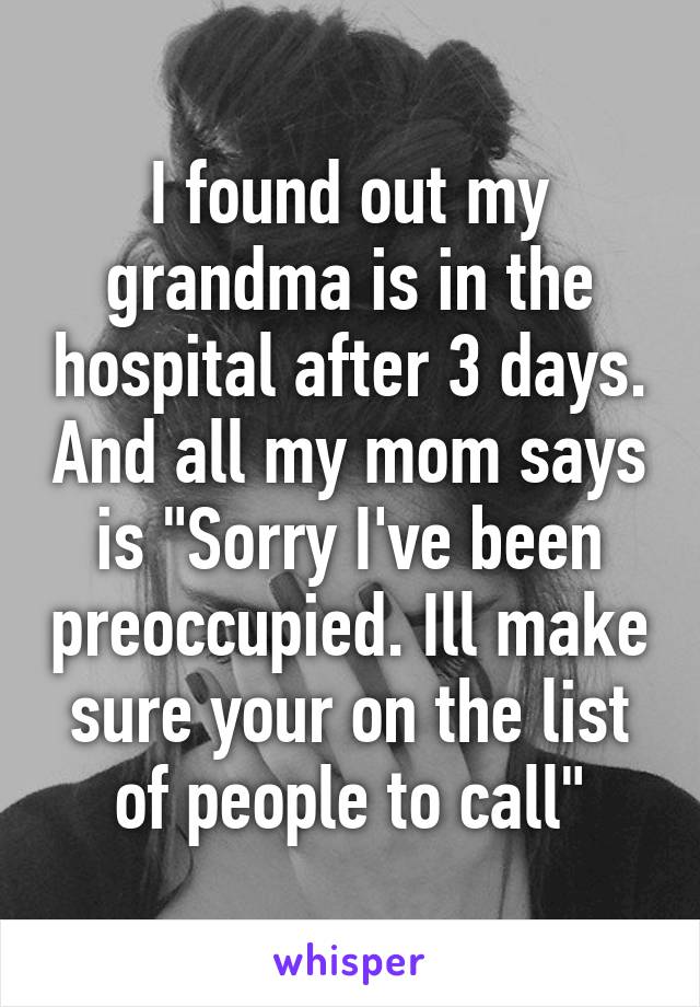 I found out my grandma is in the hospital after 3 days. And all my mom says is "Sorry I've been preoccupied. Ill make sure your on the list of people to call"