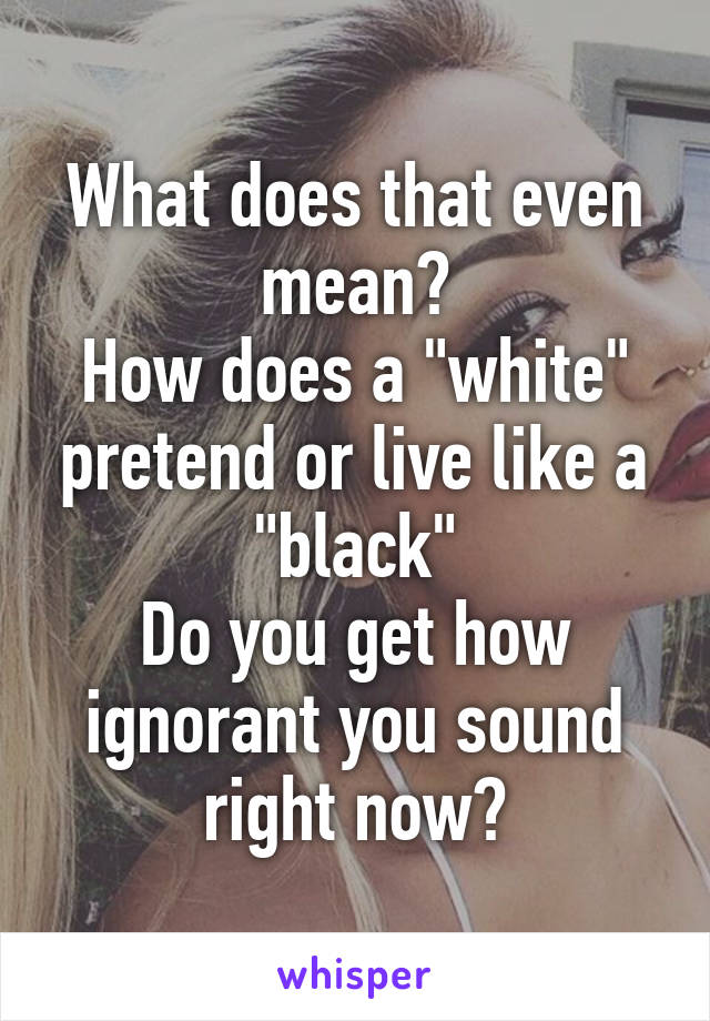 What does that even mean?
How does a "white" pretend or live like a "black"
Do you get how ignorant you sound right now?