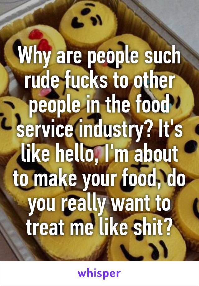 Why are people such rude fucks to other people in the food service industry? It's like hello, I'm about to make your food, do you really want to treat me like shit?