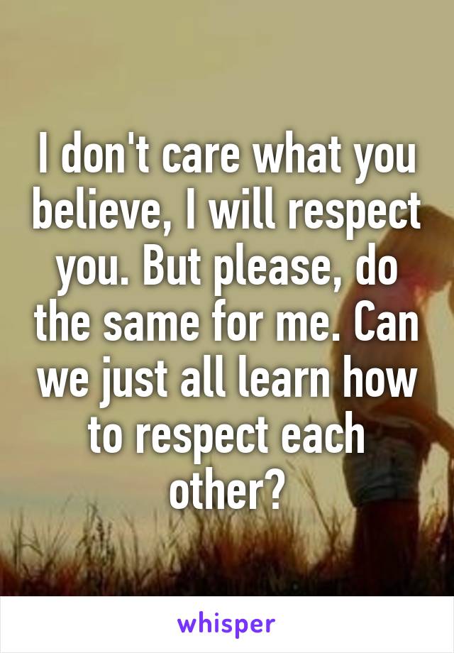 I don't care what you believe, I will respect you. But please, do the same for me. Can we just all learn how to respect each other?