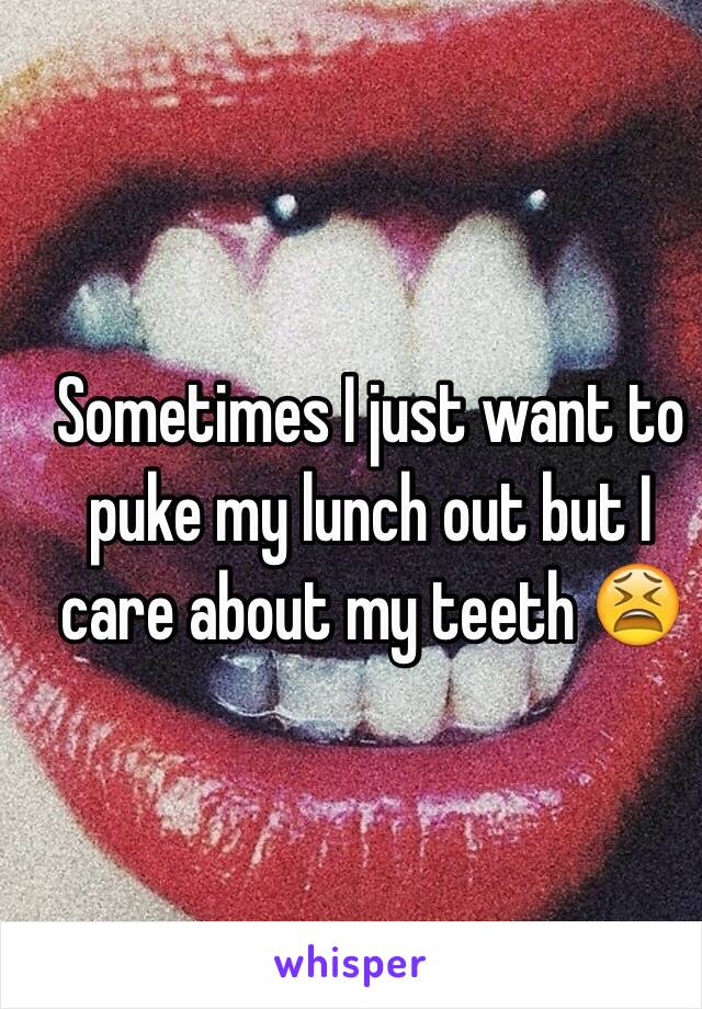 Sometimes I just want to puke my lunch out but I care about my teeth 😫