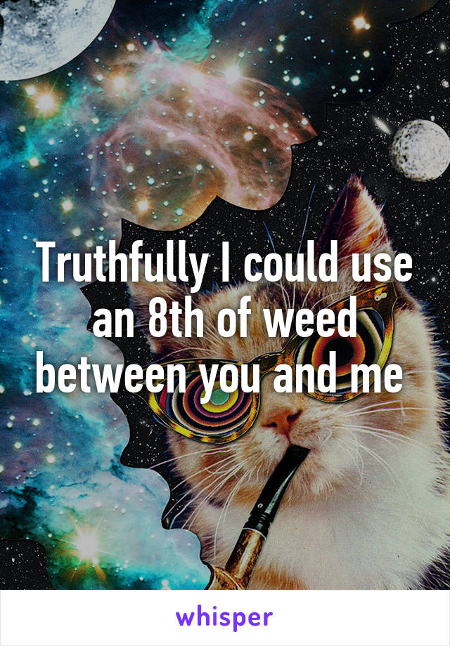 Truthfully I could use an 8th of weed between you and me 