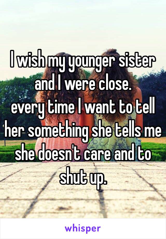 I wish my younger sister and I were close.
every time I want to tell her something she tells me she doesn't care and to shut up.  