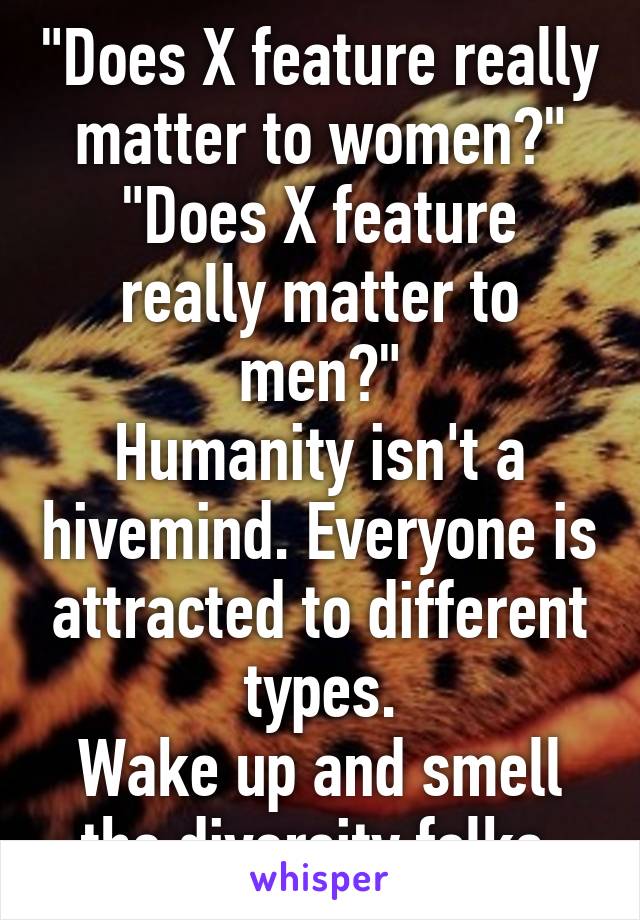 "Does X feature really matter to women?"
"Does X feature really matter to men?"
Humanity isn't a hivemind. Everyone is attracted to different types.
Wake up and smell the diversity folks.