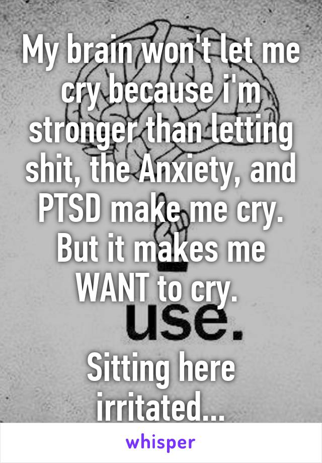 My brain won't let me cry because i'm stronger than letting shit, the Anxiety, and PTSD make me cry. But it makes me WANT to cry. 

Sitting here irritated...