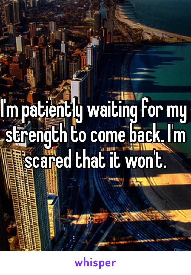 I'm patiently waiting for my strength to come back. I'm scared that it won't. 