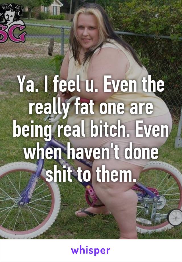 Ya. I feel u. Even the really fat one are being real bitch. Even when haven't done shit to them.