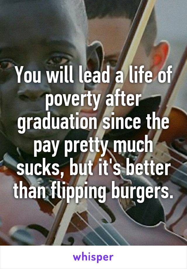 You will lead a life of poverty after graduation since the pay pretty much sucks, but it's better than flipping burgers.