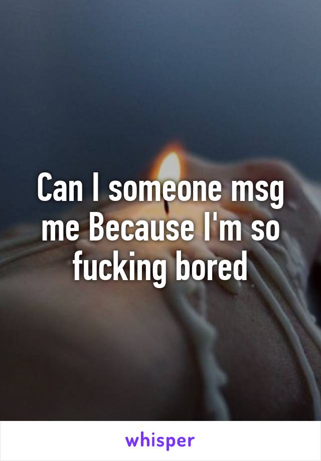 Can I someone msg me Because I'm so fucking bored