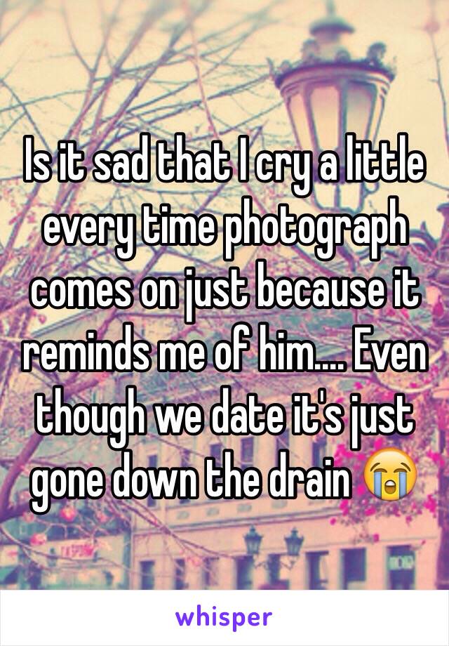 Is it sad that I cry a little every time photograph comes on just because it reminds me of him.... Even though we date it's just gone down the drain 😭