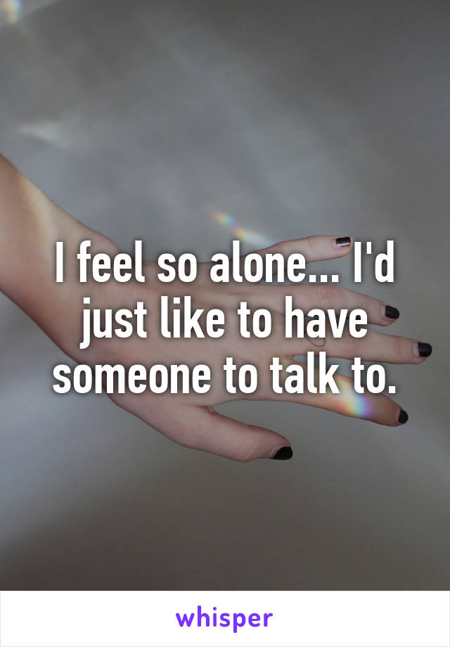 I feel so alone... I'd just like to have someone to talk to.