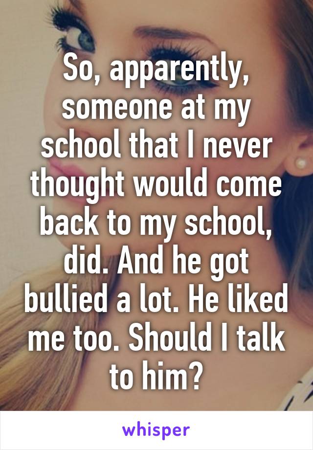 So, apparently, someone at my school that I never thought would come back to my school, did. And he got bullied a lot. He liked me too. Should I talk to him?