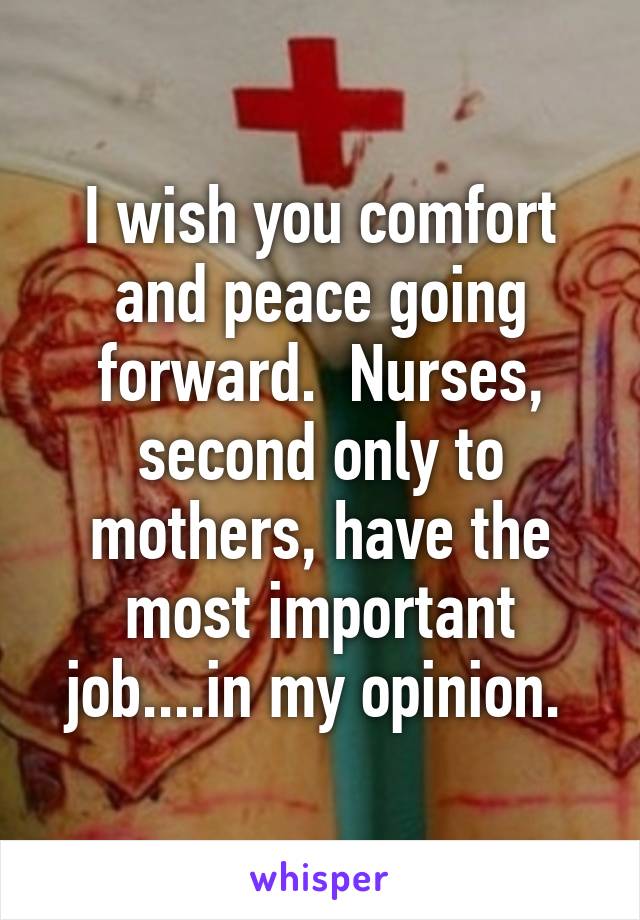 I wish you comfort and peace going forward.  Nurses, second only to mothers, have the most important job....in my opinion. 