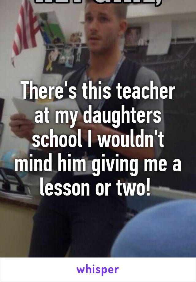 There's this teacher at my daughters school I wouldn't mind him giving me a lesson or two! 