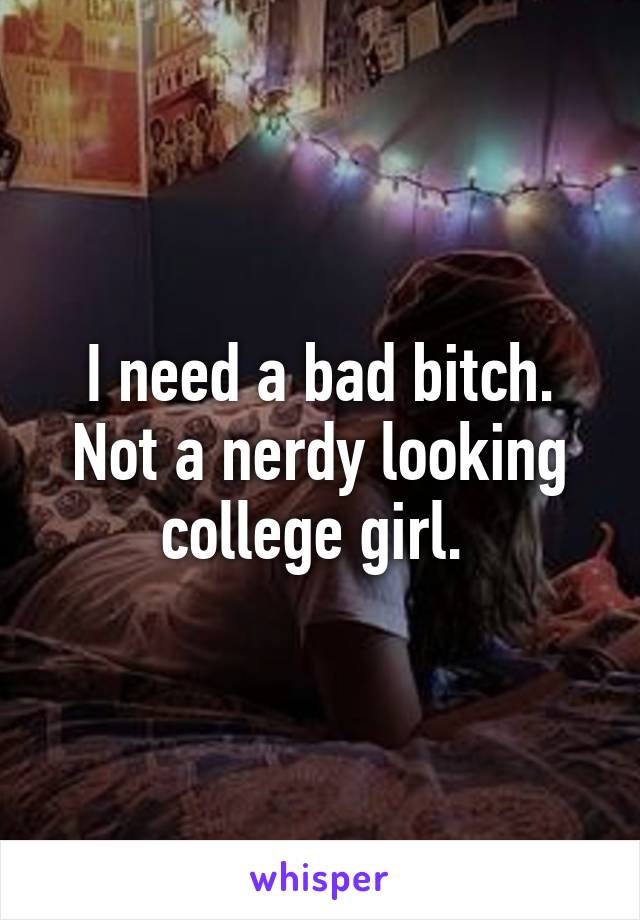 I need a bad bitch. Not a nerdy looking college girl. 