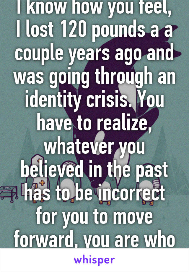 I know how you feel, I lost 120 pounds a a couple years ago and was going through an identity crisis. You have to realize, whatever you believed in the past has to be incorrect for you to move forward, you are who you want to be!