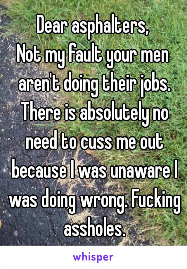 Dear asphalters,
Not my fault your men aren't doing their jobs. There is absolutely no need to cuss me out because I was unaware I was doing wrong. Fucking assholes.