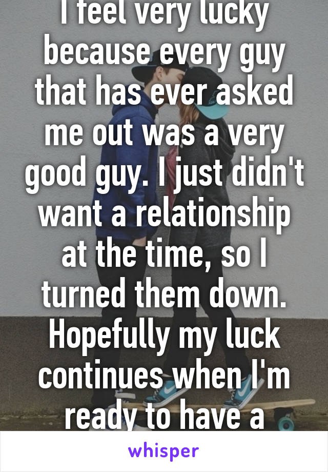 I feel very lucky because every guy that has ever asked me out was a very good guy. I just didn't want a relationship at the time, so I turned them down. Hopefully my luck continues when I'm ready to have a serious boyfriend. 