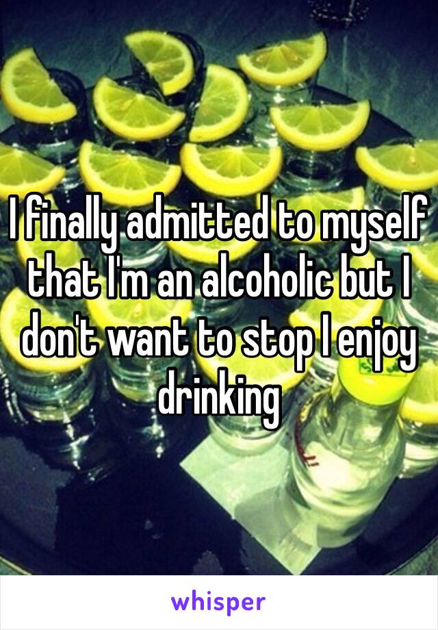 I finally admitted to myself that I'm an alcoholic but I don't want to stop I enjoy drinking 