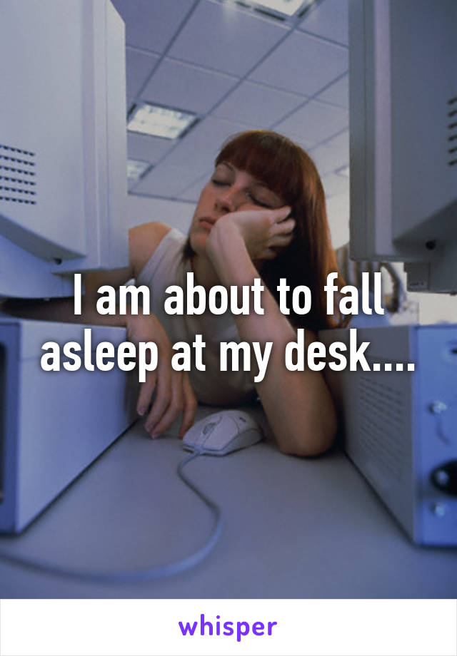 I am about to fall asleep at my desk....