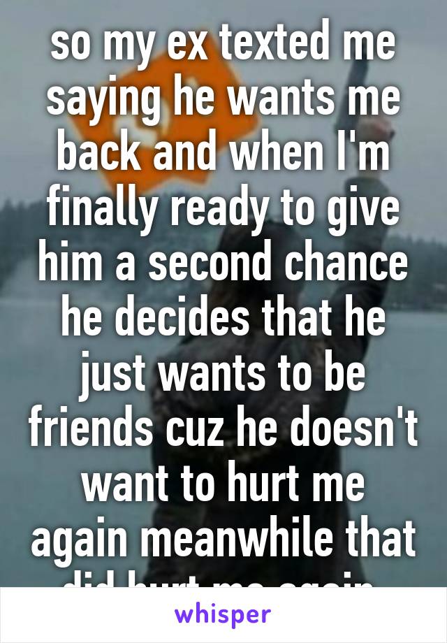 so my ex texted me saying he wants me back and when I'm finally ready to give him a second chance he decides that he just wants to be friends cuz he doesn't want to hurt me again meanwhile that did hurt me again 